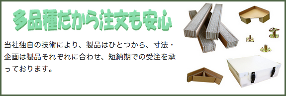 多品種だから注文も安心 当社独自の技術により、製品はひとつから、寸法・企画は製品それぞれに合わせ、短納期での受注を承っております。