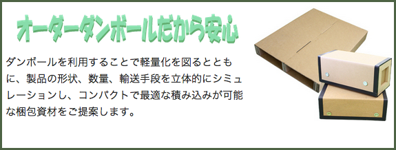 オーダーダンボールだから安心 ダンボールを利用することで軽量化を図るとともに、製品の形状、数量、輸送手段を立体的にシミュレーションし、コンパクトで最適な積み込みが可能な梱包資材をご提案します。